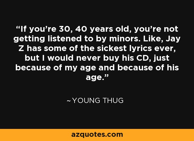 If you're 30, 40 years old, you're not getting listened to by minors. Like, Jay Z has some of the sickest lyrics ever, but I would never buy his CD, just because of my age and because of his age. - Young Thug