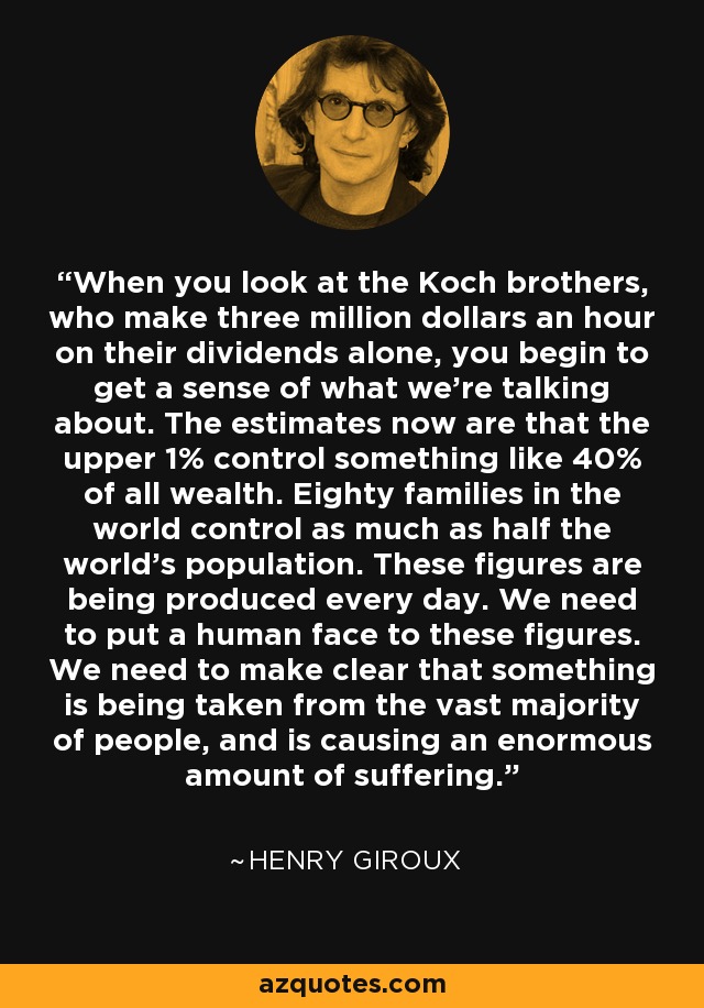 When you look at the Koch brothers, who make three million dollars an hour on their dividends alone, you begin to get a sense of what we're talking about. The estimates now are that the upper 1% control something like 40% of all wealth. Eighty families in the world control as much as half the world's population. These figures are being produced every day. We need to put a human face to these figures. We need to make clear that something is being taken from the vast majority of people, and is causing an enormous amount of suffering. - Henry Giroux