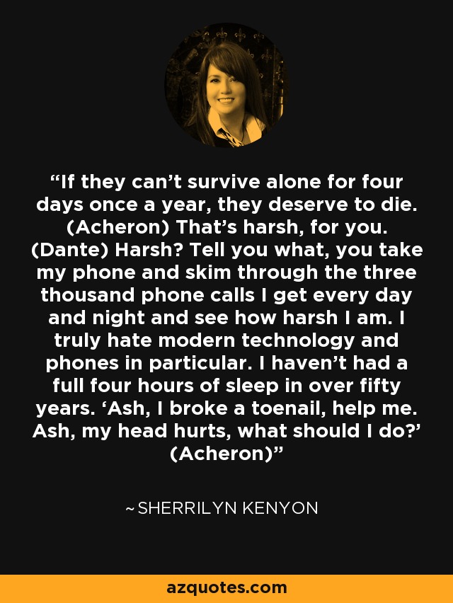 If they can’t survive alone for four days once a year, they deserve to die. (Acheron) That’s harsh, for you. (Dante) Harsh? Tell you what, you take my phone and skim through the three thousand phone calls I get every day and night and see how harsh I am. I truly hate modern technology and phones in particular. I haven’t had a full four hours of sleep in over fifty years. ‘Ash, I broke a toenail, help me. Ash, my head hurts, what should I do?’ (Acheron) - Sherrilyn Kenyon