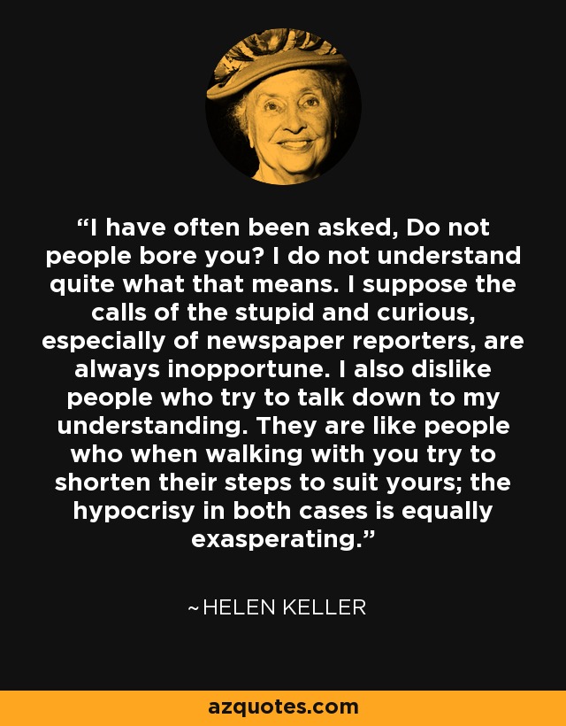 I have often been asked, Do not people bore you? I do not understand quite what that means. I suppose the calls of the stupid and curious, especially of newspaper reporters, are always inopportune. I also dislike people who try to talk down to my understanding. They are like people who when walking with you try to shorten their steps to suit yours; the hypocrisy in both cases is equally exasperating. - Helen Keller