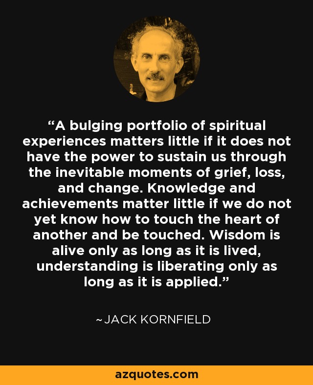 A bulging portfolio of spiritual experiences matters little if it does not have the power to sustain us through the inevitable moments of grief, loss, and change. Knowledge and achievements matter little if we do not yet know how to touch the heart of another and be touched. Wisdom is alive only as long as it is lived, understanding is liberating only as long as it is applied. - Jack Kornfield