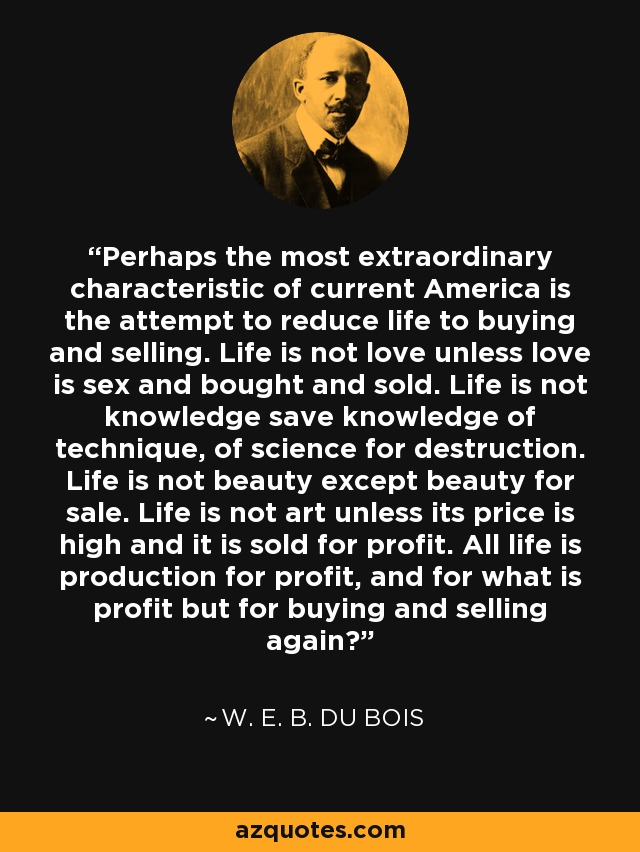 Perhaps the most extraordinary characteristic of current America is the attempt to reduce life to buying and selling. Life is not love unless love is sex and bought and sold. Life is not knowledge save knowledge of technique, of science for destruction. Life is not beauty except beauty for sale. Life is not art unless its price is high and it is sold for profit. All life is production for profit, and for what is profit but for buying and selling again? - W. E. B. Du Bois