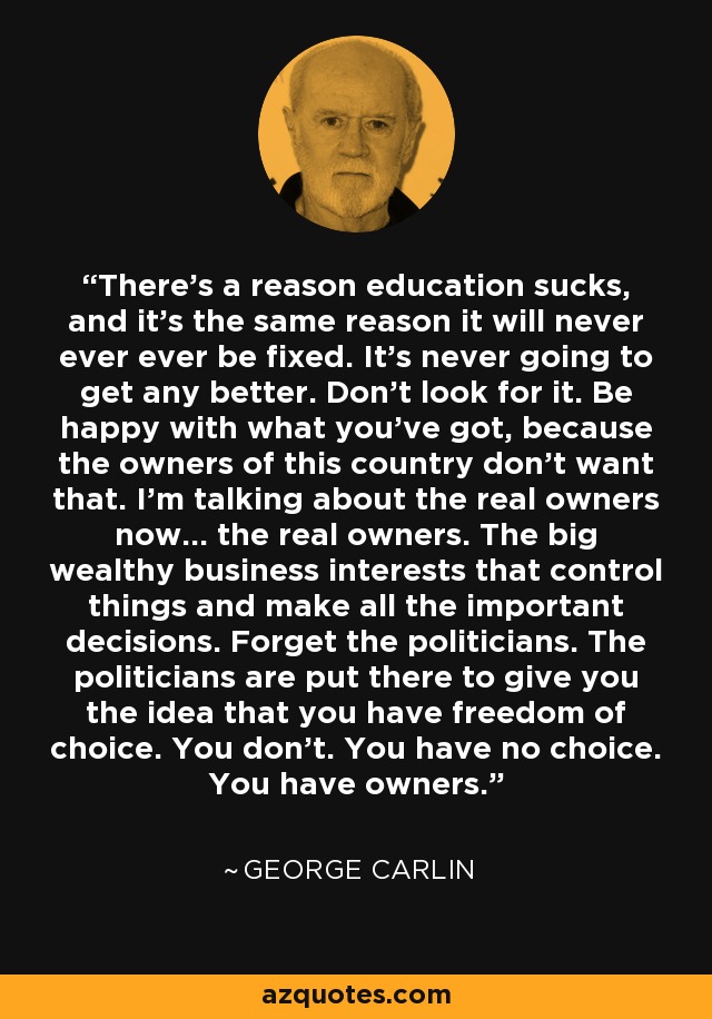 There's a reason education sucks, and it's the same reason it will never ever ever be fixed. It's never going to get any better. Don't look for it. Be happy with what you've got, because the owners of this country don't want that. I'm talking about the real owners now... the real owners. The big wealthy business interests that control things and make all the important decisions. Forget the politicians. The politicians are put there to give you the idea that you have freedom of choice. You don't. You have no choice. You have owners. - George Carlin