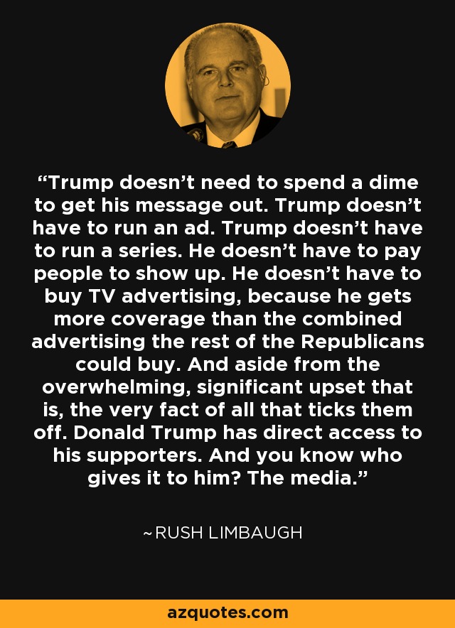 Trump doesn't need to spend a dime to get his message out. Trump doesn't have to run an ad. Trump doesn't have to run a series. He doesn't have to pay people to show up. He doesn't have to buy TV advertising, because he gets more coverage than the combined advertising the rest of the Republicans could buy. And aside from the overwhelming, significant upset that is, the very fact of all that ticks them off. Donald Trump has direct access to his supporters. And you know who gives it to him? The media. - Rush Limbaugh