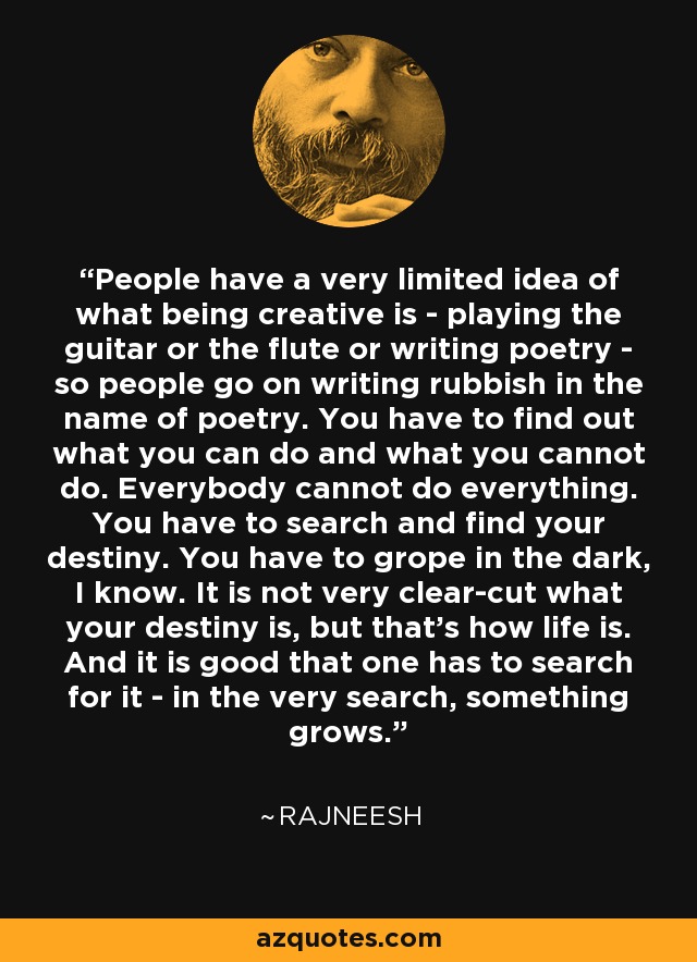 People have a very limited idea of what being creative is - playing the guitar or the flute or writing poetry - so people go on writing rubbish in the name of poetry. You have to find out what you can do and what you cannot do. Everybody cannot do everything. You have to search and find your destiny. You have to grope in the dark, I know. It is not very clear-cut what your destiny is, but that's how life is. And it is good that one has to search for it - in the very search, something grows. - Rajneesh