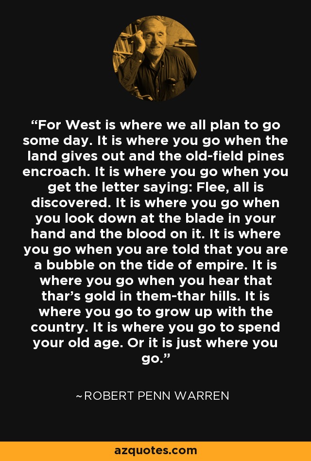 For West is where we all plan to go some day. It is where you go when the land gives out and the old-field pines encroach. It is where you go when you get the letter saying: Flee, all is discovered. It is where you go when you look down at the blade in your hand and the blood on it. It is where you go when you are told that you are a bubble on the tide of empire. It is where you go when you hear that thar's gold in them-thar hills. It is where you go to grow up with the country. It is where you go to spend your old age. Or it is just where you go. - Robert Penn Warren