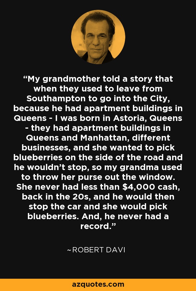 My grandmother told a story that when they used to leave from Southampton to go into the City, because he had apartment buildings in Queens - I was born in Astoria, Queens - they had apartment buildings in Queens and Manhattan, different businesses, and she wanted to pick blueberries on the side of the road and he wouldn't stop, so my grandma used to throw her purse out the window. She never had less than $4,000 cash, back in the 20s, and he would then stop the car and she would pick blueberries. And, he never had a record. - Robert Davi