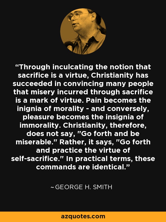 Through inculcating the notion that sacrifice is a virtue, Christianity has succeeded in convincing many people that misery incurred through sacrifice is a mark of virtue. Pain becomes the inignia of morality - and conversely, pleasure becomes the insignia of immorality. Christianity, therefore, does not say, 