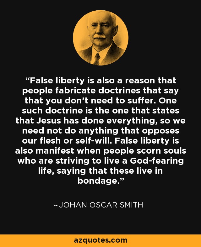 False liberty is also a reason that people fabricate doctrines that say that you don't need to suffer. One such doctrine is the one that states that Jesus has done everything, so we need not do anything that opposes our flesh or self-will. False liberty is also manifest when people scorn souls who are striving to live a God-fearing life, saying that these live in bondage. - Johan Oscar Smith