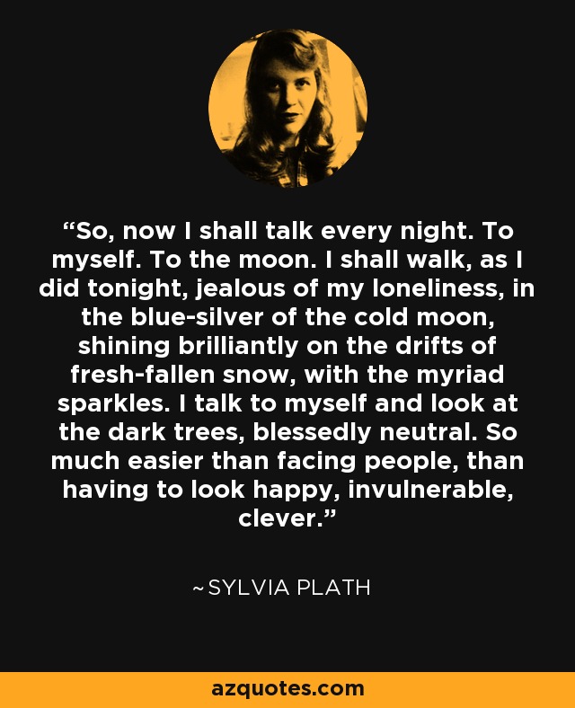 So, now I shall talk every night. To myself. To the moon. I shall walk, as I did tonight, jealous of my loneliness, in the blue-silver of the cold moon, shining brilliantly on the drifts of fresh-fallen snow, with the myriad sparkles. I talk to myself and look at the dark trees, blessedly neutral. So much easier than facing people, than having to look happy, invulnerable, clever. - Sylvia Plath