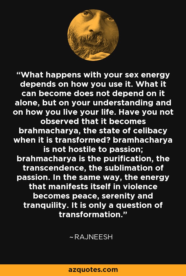 What happens with your sex energy depends on how you use it. What it can become does not depend on it alone, but on your understanding and on how you live your life. Have you not observed that it becomes brahmacharya, the state of celibacy when it is transformed? bramhacharya is not hostile to passion; brahmacharya is the purification, the transcendence, the sublimation of passion. In the same way, the energy that manifests itself in violence becomes peace, serenity and tranquility. It is only a question of transformation. - Rajneesh