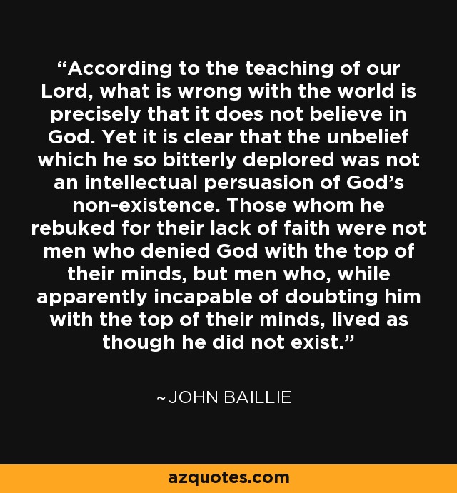 According to the teaching of our Lord, what is wrong with the world is precisely that it does not believe in God. Yet it is clear that the unbelief which he so bitterly deplored was not an intellectual persuasion of God's non-existence. Those whom he rebuked for their lack of faith were not men who denied God with the top of their minds, but men who, while apparently incapable of doubting him with the top of their minds, lived as though he did not exist. - John Baillie