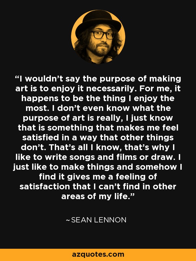 I wouldn't say the purpose of making art is to enjoy it necessarily. For me, it happens to be the thing I enjoy the most. I don't even know what the purpose of art is really, I just know that is something that makes me feel satisfied in a way that other things don't. That's all I know, that's why I like to write songs and films or draw. I just like to make things and somehow I find it gives me a feeling of satisfaction that I can't find in other areas of my life. - Sean Lennon