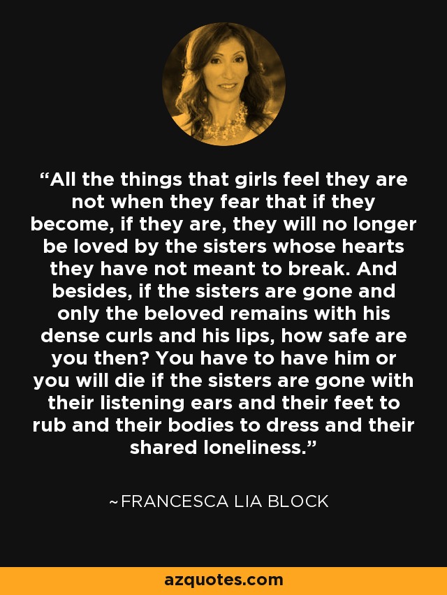 All the things that girls feel they are not when they fear that if they become, if they are, they will no longer be loved by the sisters whose hearts they have not meant to break. And besides, if the sisters are gone and only the beloved remains with his dense curls and his lips, how safe are you then? You have to have him or you will die if the sisters are gone with their listening ears and their feet to rub and their bodies to dress and their shared loneliness. - Francesca Lia Block