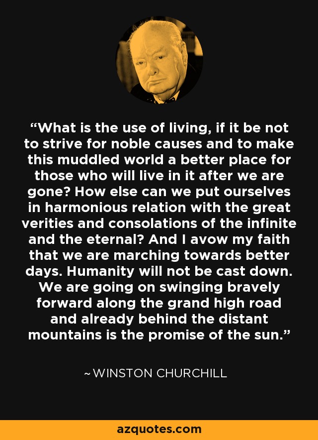 What is the use of living, if it be not to strive for noble causes and to make this muddled world a better place for those who will live in it after we are gone? How else can we put ourselves in harmonious relation with the great verities and consolations of the infinite and the eternal? And I avow my faith that we are marching towards better days. Humanity will not be cast down. We are going on swinging bravely forward along the grand high road and already behind the distant mountains is the promise of the sun. - Winston Churchill