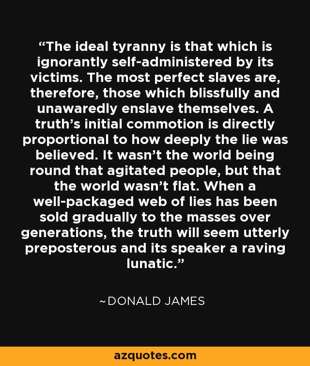 The ideal tyranny is that which is ignorantly self-administered by its victims. The most perfect slaves are, therefore, those which blissfully and unawaredly enslave themselves. A truth's initial commotion is directly proportional to how deeply the lie was believed. It wasn't the world being round that agitated people, but that the world wasn't flat. When a well-packaged web of lies has been sold gradually to the masses over generations, the truth will seem utterly preposterous and its speaker a raving lunatic. - Donald James