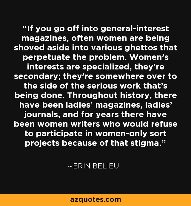 If you go off into general-interest magazines, often women are being shoved aside into various ghettos that perpetuate the problem. Women's interests are specialized, they're secondary; they're somewhere over to the side of the serious work that's being done. Throughout history, there have been ladies' magazines, ladies' journals, and for years there have been women writers who would refuse to participate in women-only sort projects because of that stigma. - Erin Belieu
