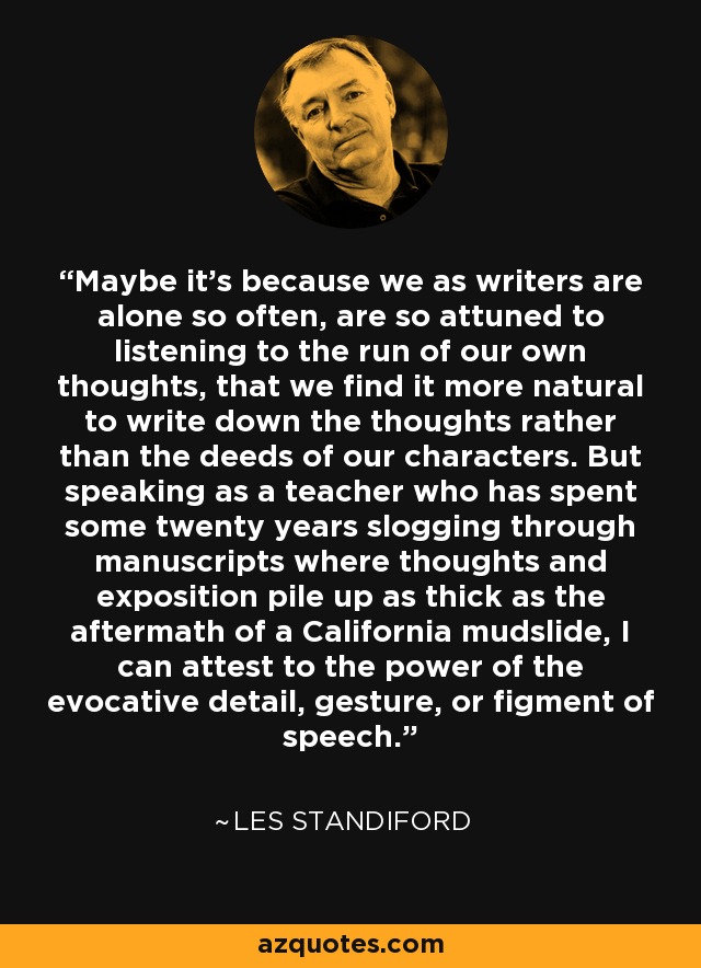 Maybe it's because we as writers are alone so often, are so attuned to listening to the run of our own thoughts, that we find it more natural to write down the thoughts rather than the deeds of our characters. But speaking as a teacher who has spent some twenty years slogging through manuscripts where thoughts and exposition pile up as thick as the aftermath of a California mudslide, I can attest to the power of the evocative detail, gesture, or figment of speech. - Les Standiford