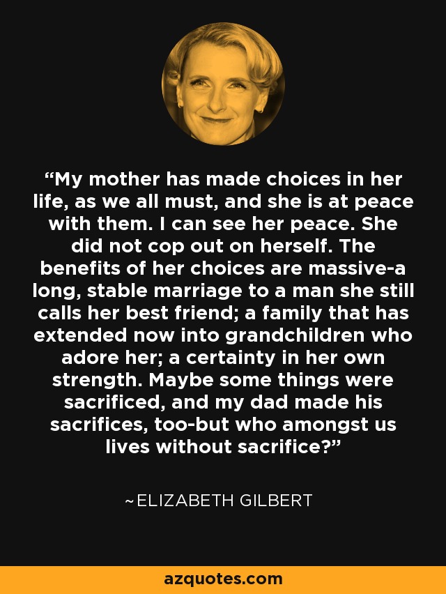 My mother has made choices in her life, as we all must, and she is at peace with them. I can see her peace. She did not cop out on herself. The benefits of her choices are massive-a long, stable marriage to a man she still calls her best friend; a family that has extended now into grandchildren who adore her; a certainty in her own strength. Maybe some things were sacrificed, and my dad made his sacrifices, too-but who amongst us lives without sacrifice? - Elizabeth Gilbert