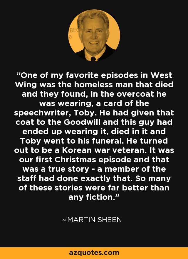 One of my favorite episodes in West Wing was the homeless man that died and they found, in the overcoat he was wearing, a card of the speechwriter, Toby. He had given that coat to the Goodwill and this guy had ended up wearing it, died in it and Toby went to his funeral. He turned out to be a Korean war veteran. It was our first Christmas episode and that was a true story - a member of the staff had done exactly that. So many of these stories were far better than any fiction. - Martin Sheen