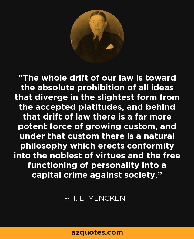 The whole drift of our law is toward the absolute prohibition of all ideas that diverge in the slightest form from the accepted platitudes, and behind that drift of law there is a far more potent force of growing custom, and under that custom there is a natural philosophy which erects conformity into the noblest of virtues and the free functioning of personality into a capital crime against society. - H. L. Mencken