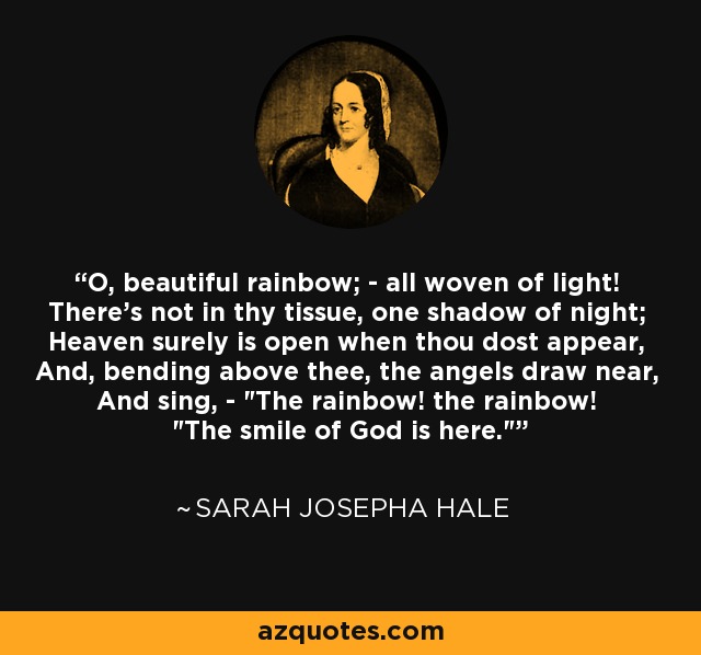 O, beautiful rainbow; - all woven of light! There's not in thy tissue, one shadow of night; Heaven surely is open when thou dost appear, And, bending above thee, the angels draw near, And sing, - 
