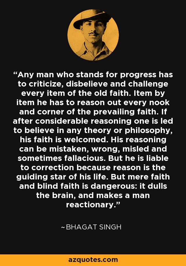 Any man who stands for progress has to criticize, disbelieve and challenge every item of the old faith. Item by item he has to reason out every nook and corner of the prevailing faith. If after considerable reasoning one is led to believe in any theory or philosophy, his faith is welcomed. His reasoning can be mistaken, wrong, misled and sometimes fallacious. But he is liable to correction because reason is the guiding star of his life. But mere faith and blind faith is dangerous: it dulls the brain, and makes a man reactionary. - Bhagat Singh