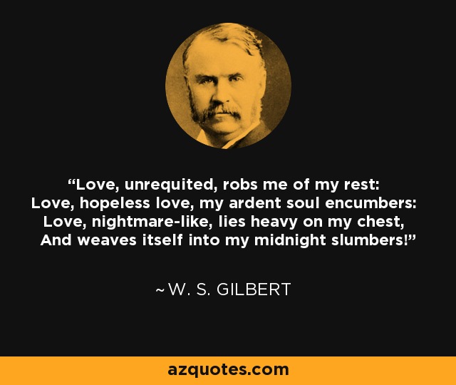 Love, unrequited, robs me of my rest: Love, hopeless love, my ardent soul encumbers: Love, nightmare-like, lies heavy on my chest, And weaves itself into my midnight slumbers! - W. S. Gilbert