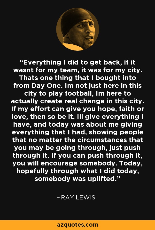 Everything I did to get back, if it wasnt for my team, it was for my city. Thats one thing that I bought into from Day One. Im not just here in this city to play football, Im here to actually create real change in this city. If my effort can give you hope, faith or love, then so be it. Ill give everything I have, and today was about me giving everything that I had, showing people that no matter the circumstances that you may be going through, just push through it. If you can push through it, you will encourage somebody. Today, hopefully through what I did today, somebody was uplifted. - Ray Lewis