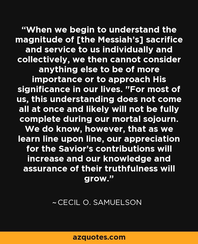 When we begin to understand the magnitude of [the Messiah's] sacrifice and service to us individually and collectively, we then cannot consider anything else to be of more importance or to approach His significance in our lives. 