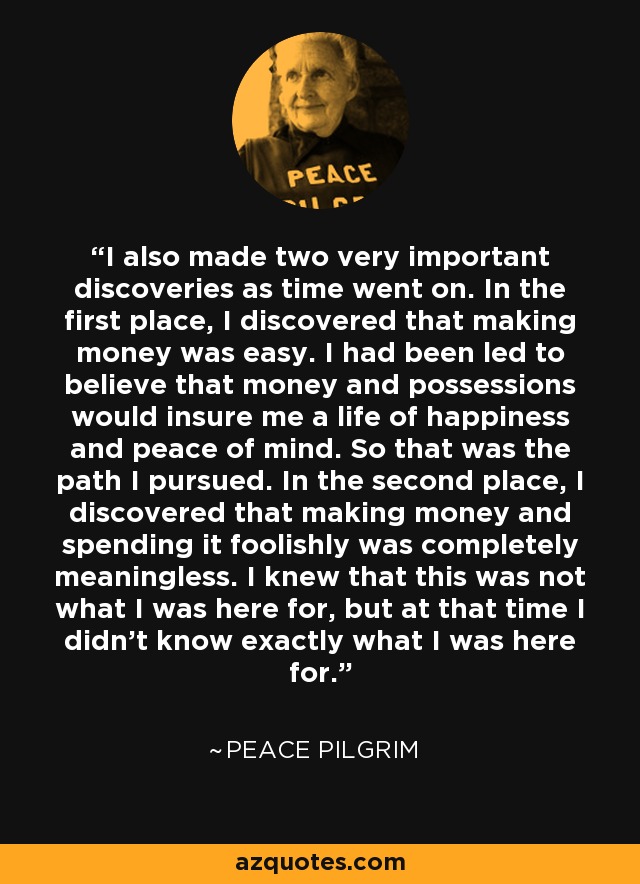 I also made two very important discoveries as time went on. In the first place, I discovered that making money was easy. I had been led to believe that money and possessions would insure me a life of happiness and peace of mind. So that was the path I pursued. In the second place, I discovered that making money and spending it foolishly was completely meaningless. I knew that this was not what I was here for, but at that time I didn't know exactly what I was here for. - Peace Pilgrim