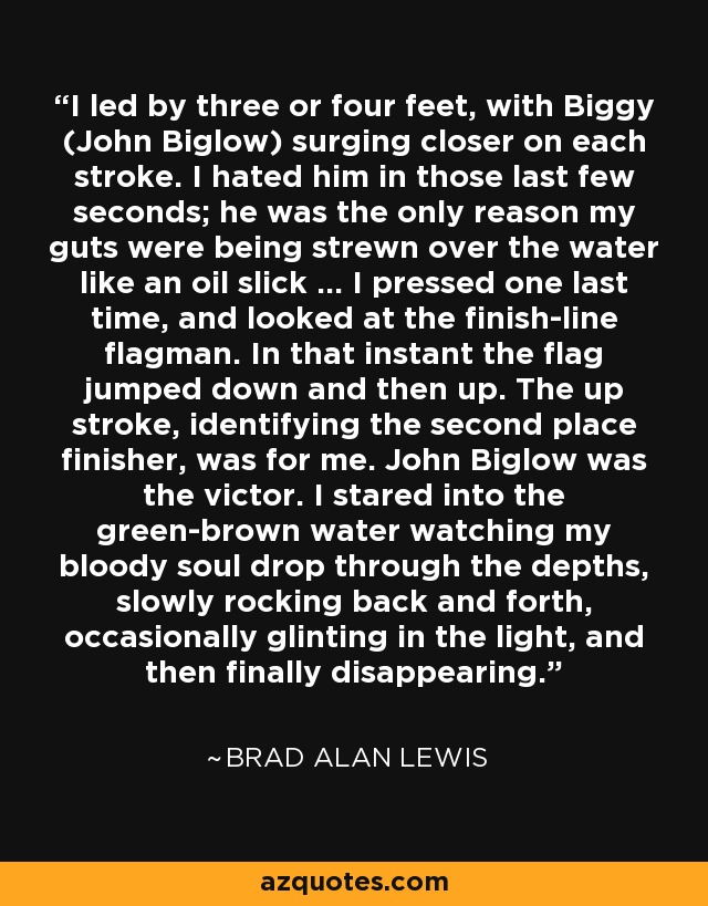 I led by three or four feet, with Biggy (John Biglow) surging closer on each stroke. I hated him in those last few seconds; he was the only reason my guts were being strewn over the water like an oil slick ... I pressed one last time, and looked at the finish-line flagman. In that instant the flag jumped down and then up. The up stroke, identifying the second place finisher, was for me. John Biglow was the victor. I stared into the green-brown water watching my bloody soul drop through the depths, slowly rocking back and forth, occasionally glinting in the light, and then finally disappearing. - Brad Alan Lewis