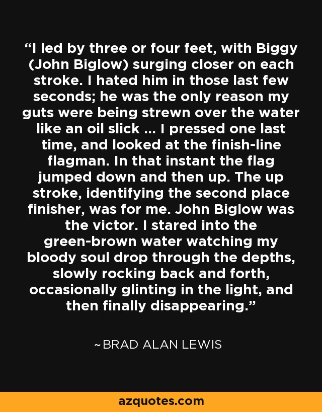 I led by three or four feet, with Biggy (John Biglow) surging closer on each stroke. I hated him in those last few seconds; he was the only reason my guts were being strewn over the water like an oil slick ... I pressed one last time, and looked at the finish-line flagman. In that instant the flag jumped down and then up. The up stroke, identifying the second place finisher, was for me. John Biglow was the victor. I stared into the green-brown water watching my bloody soul drop through the depths, slowly rocking back and forth, occasionally glinting in the light, and then finally disappearing. - Brad Alan Lewis