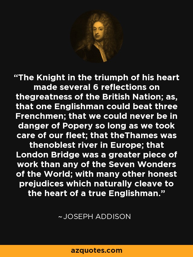 The Knight in the triumph of his heart made several 6 reflections on thegreatness of the British Nation; as, that one Englishman could beat three Frenchmen; that we could never be in danger of Popery so long as we took care of our fleet; that theThames was thenoblest river in Europe; that London Bridge was a greater piece of work than any of the Seven Wonders of the World; with many other honest prejudices which naturally cleave to the heart of a true Englishman. - Joseph Addison