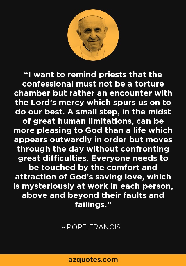 I want to remind priests that the confessional must not be a torture chamber but rather an encounter with the Lord’s mercy which spurs us on to do our best. A small step, in the midst of great human limitations, can be more pleasing to God than a life which appears outwardly in order but moves through the day without confronting great difficulties. Everyone needs to be touched by the comfort and attraction of God’s saving love, which is mysteriously at work in each person, above and beyond their faults and failings. - Pope Francis