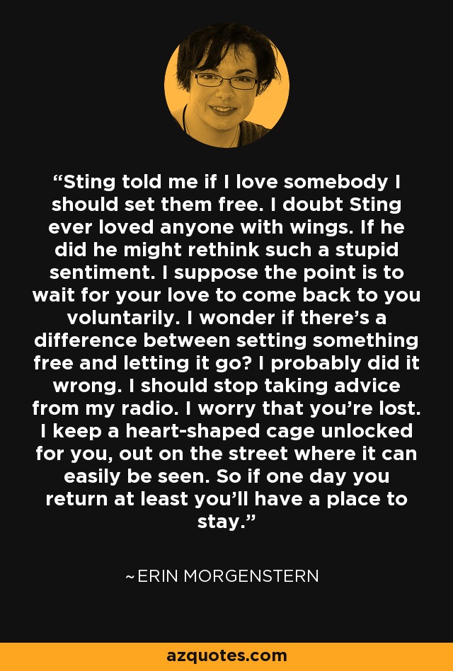 Sting told me if I love somebody I should set them free. I doubt Sting ever loved anyone with wings. If he did he might rethink such a stupid sentiment. I suppose the point is to wait for your love to come back to you voluntarily. I wonder if there’s a difference between setting something free and letting it go? I probably did it wrong. I should stop taking advice from my radio. I worry that you’re lost. I keep a heart-shaped cage unlocked for you, out on the street where it can easily be seen. So if one day you return at least you’ll have a place to stay. - Erin Morgenstern