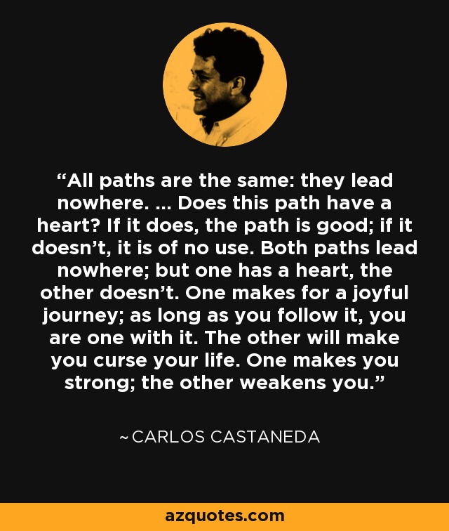 All paths are the same: they lead nowhere. ... Does this path have a heart? If it does, the path is good; if it doesn't, it is of no use. Both paths lead nowhere; but one has a heart, the other doesn't. One makes for a joyful journey; as long as you follow it, you are one with it. The other will make you curse your life. One makes you strong; the other weakens you. - Carlos Castaneda