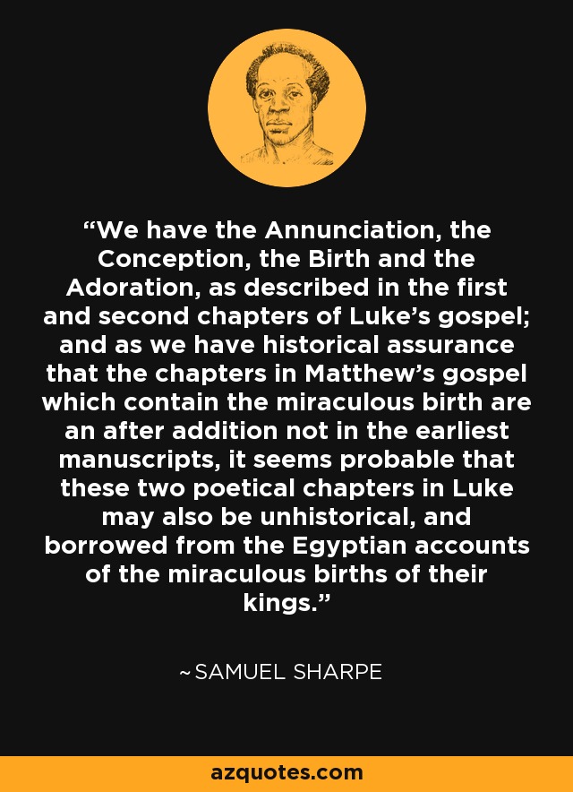 We have the Annunciation, the Conception, the Birth and the Adoration, as described in the first and second chapters of Luke's gospel; and as we have historical assurance that the chapters in Matthew's gospel which contain the miraculous birth are an after addition not in the earliest manuscripts, it seems probable that these two poetical chapters in Luke may also be unhistorical, and borrowed from the Egyptian accounts of the miraculous births of their kings. - Samuel Sharpe