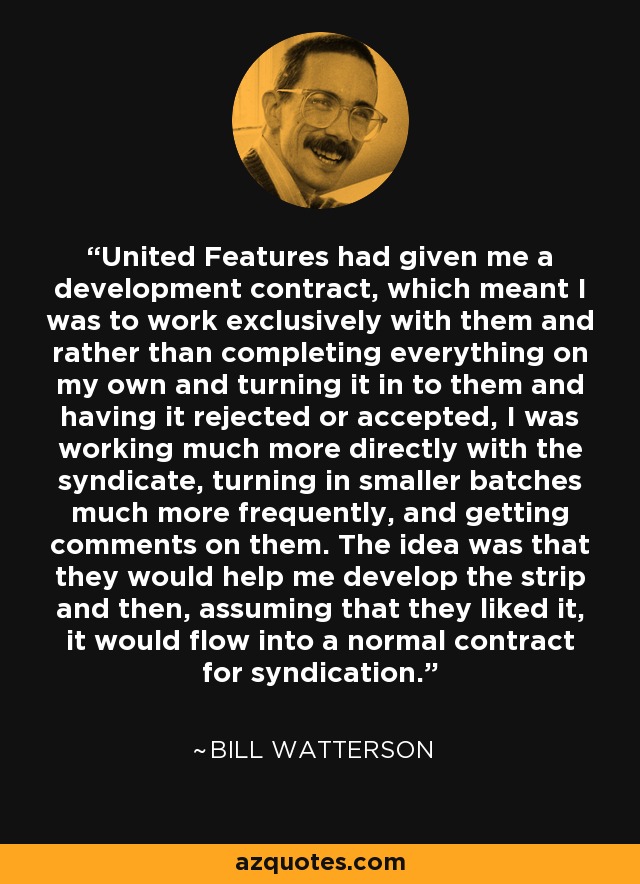 United Features had given me a development contract, which meant I was to work exclusively with them and rather than completing everything on my own and turning it in to them and having it rejected or accepted, I was working much more directly with the syndicate, turning in smaller batches much more frequently, and getting comments on them. The idea was that they would help me develop the strip and then, assuming that they liked it, it would flow into a normal contract for syndication. - Bill Watterson