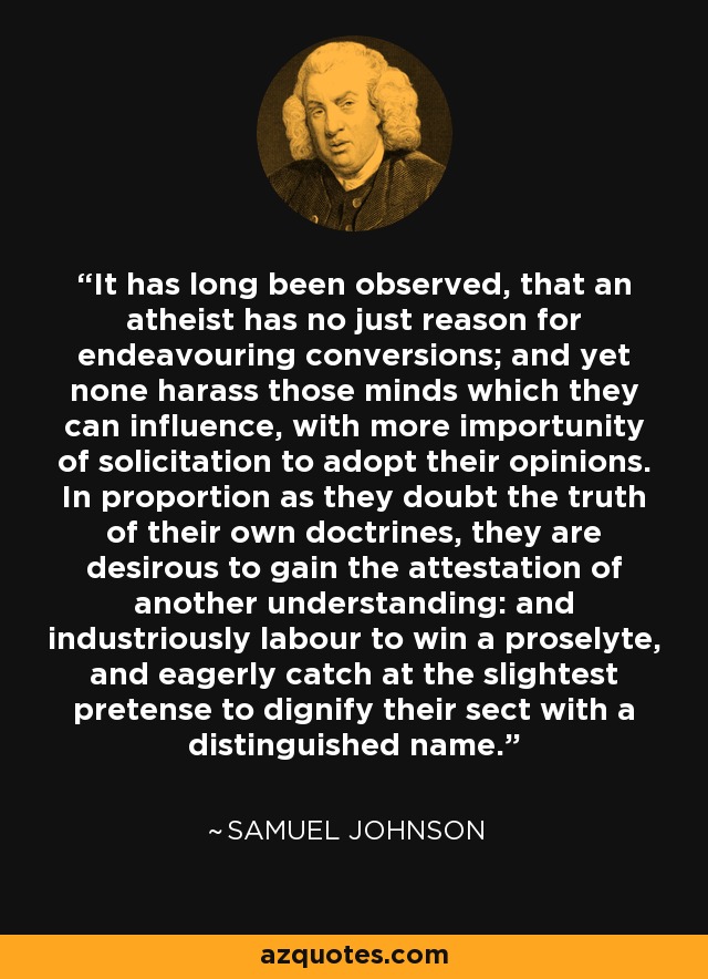 It has long been observed, that an atheist has no just reason for endeavouring conversions; and yet none harass those minds which they can influence, with more importunity of solicitation to adopt their opinions. In proportion as they doubt the truth of their own doctrines, they are desirous to gain the attestation of another understanding: and industriously labour to win a proselyte, and eagerly catch at the slightest pretense to dignify their sect with a distinguished name. - Samuel Johnson