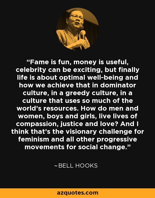 Fame is fun, money is useful, celebrity can be exciting, but finally life is about optimal well-being and how we achieve that in dominator culture, in a greedy culture, in a culture that uses so much of the world’s resources. How do men and women, boys and girls, live lives of compassion, justice and love? And I think that’s the visionary challenge for feminism and all other progressive movements for social change. - Bell Hooks