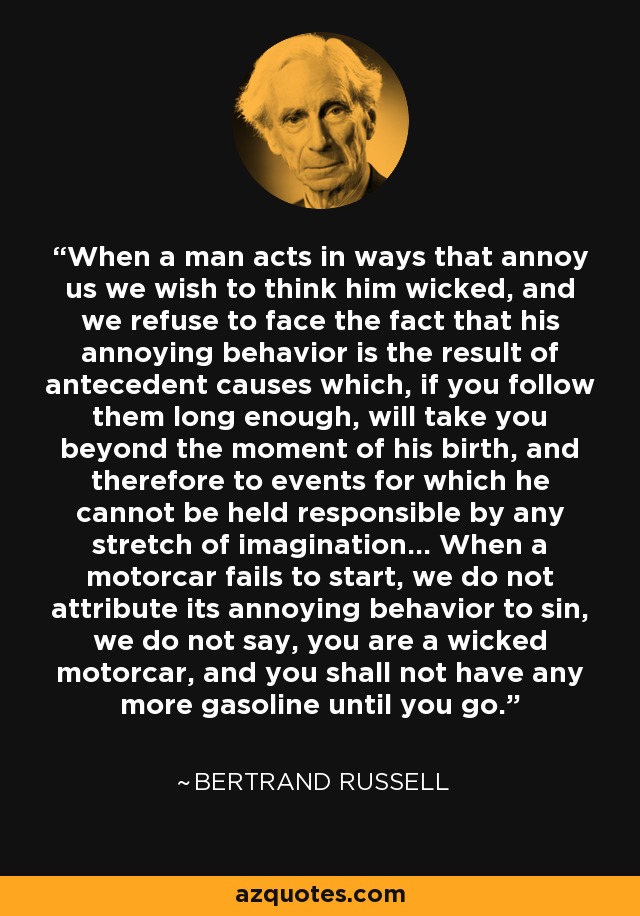 When a man acts in ways that annoy us we wish to think him wicked, and we refuse to face the fact that his annoying behavior is the result of antecedent causes which, if you follow them long enough, will take you beyond the moment of his birth, and therefore to events for which he cannot be held responsible by any stretch of imagination... When a motorcar fails to start, we do not attribute its annoying behavior to sin, we do not say, you are a wicked motorcar, and you shall not have any more gasoline until you go. - Bertrand Russell