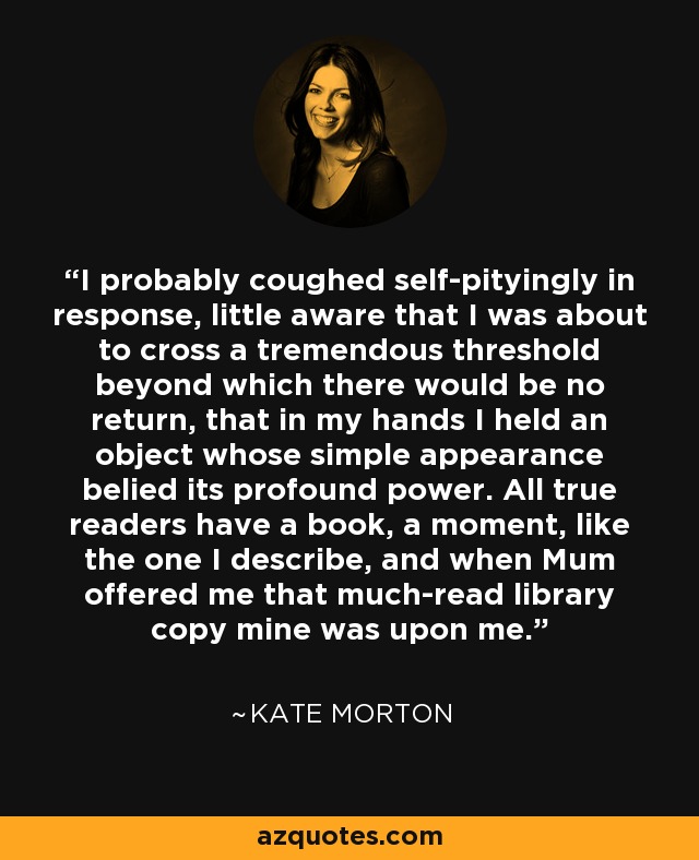 I probably coughed self-pityingly in response, little aware that I was about to cross a tremendous threshold beyond which there would be no return, that in my hands I held an object whose simple appearance belied its profound power. All true readers have a book, a moment, like the one I describe, and when Mum offered me that much-read library copy mine was upon me. - Kate Morton