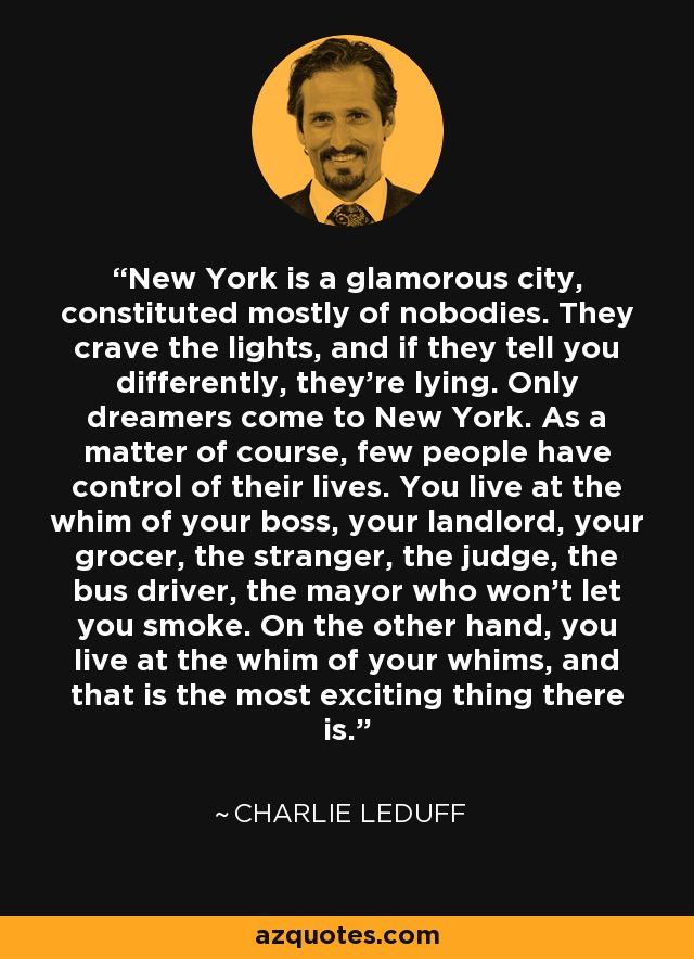 New York is a glamorous city, constituted mostly of nobodies. They crave the lights, and if they tell you differently, they're lying. Only dreamers come to New York. As a matter of course, few people have control of their lives. You live at the whim of your boss, your landlord, your grocer, the stranger, the judge, the bus driver, the mayor who won't let you smoke. On the other hand, you live at the whim of your whims, and that is the most exciting thing there is. - Charlie LeDuff