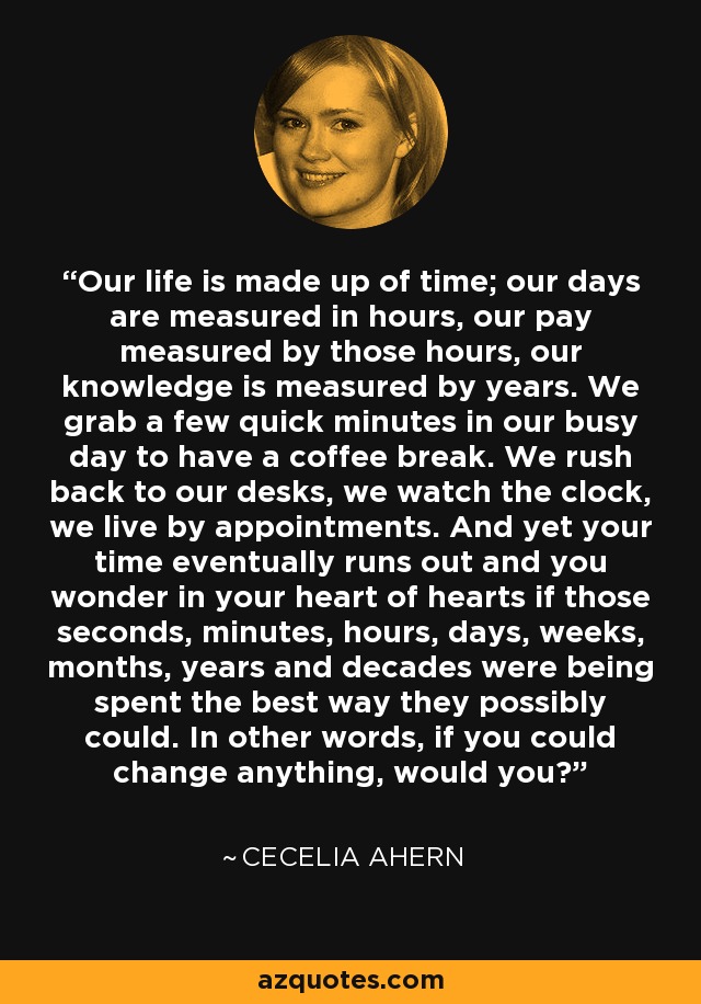 Our life is made up of time; our days are measured in hours, our pay measured by those hours, our knowledge is measured by years. We grab a few quick minutes in our busy day to have a coffee break. We rush back to our desks, we watch the clock, we live by appointments. And yet your time eventually runs out and you wonder in your heart of hearts if those seconds, minutes, hours, days, weeks, months, years and decades were being spent the best way they possibly could. In other words, if you could change anything, would you? - Cecelia Ahern