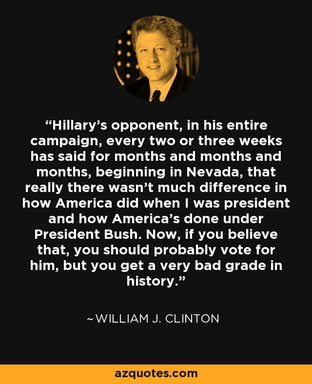 Hillary's opponent, in his entire campaign, every two or three weeks has said for months and months and months, beginning in Nevada, that really there wasn't much difference in how America did when I was president and how America's done under President Bush. Now, if you believe that, you should probably vote for him, but you get a very bad grade in history. - William J. Clinton