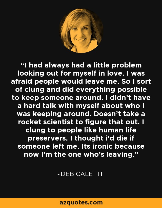 I had always had a little problem looking out for myself in love. I was afraid people would leave me. So I sort of clung and did everything possible to keep someone around. I didn't have a hard talk with myself about who I was keeping around. Doesn't take a rocket scientist to figure that out. I clung to people like human life preservers. I thought i'd die if someone left me. Its ironic because now I'm the one who's leaving. - Deb Caletti