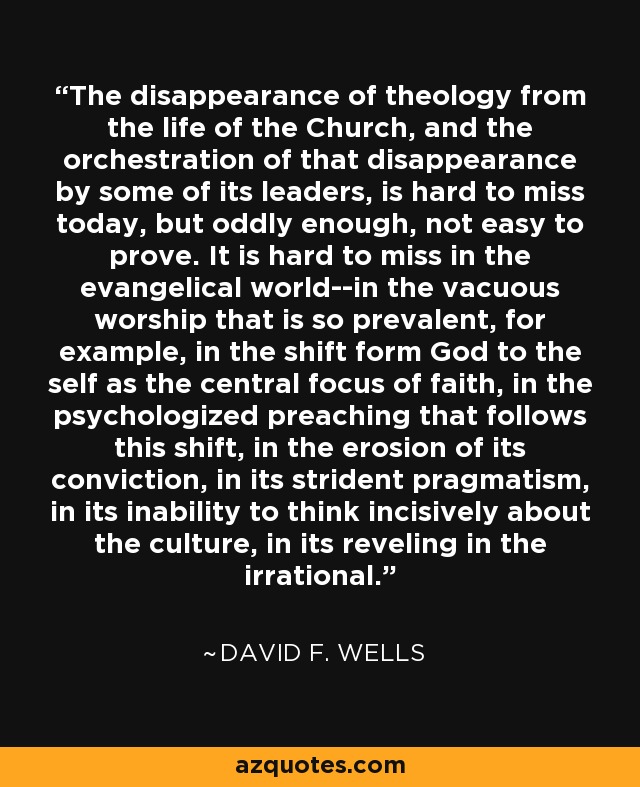 The disappearance of theology from the life of the Church, and the orchestration of that disappearance by some of its leaders, is hard to miss today, but oddly enough, not easy to prove. It is hard to miss in the evangelical world--in the vacuous worship that is so prevalent, for example, in the shift form God to the self as the central focus of faith, in the psychologized preaching that follows this shift, in the erosion of its conviction, in its strident pragmatism, in its inability to think incisively about the culture, in its reveling in the irrational. - David F. Wells