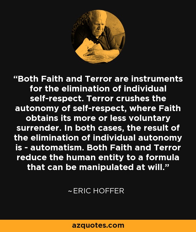 Both Faith and Terror are instruments for the elimination of individual self-respect. Terror crushes the autonomy of self-respect, where Faith obtains its more or less voluntary surrender. In both cases, the result of the elimination of individual autonomy is - automatism. Both Faith and Terror reduce the human entity to a formula that can be manipulated at will. - Eric Hoffer
