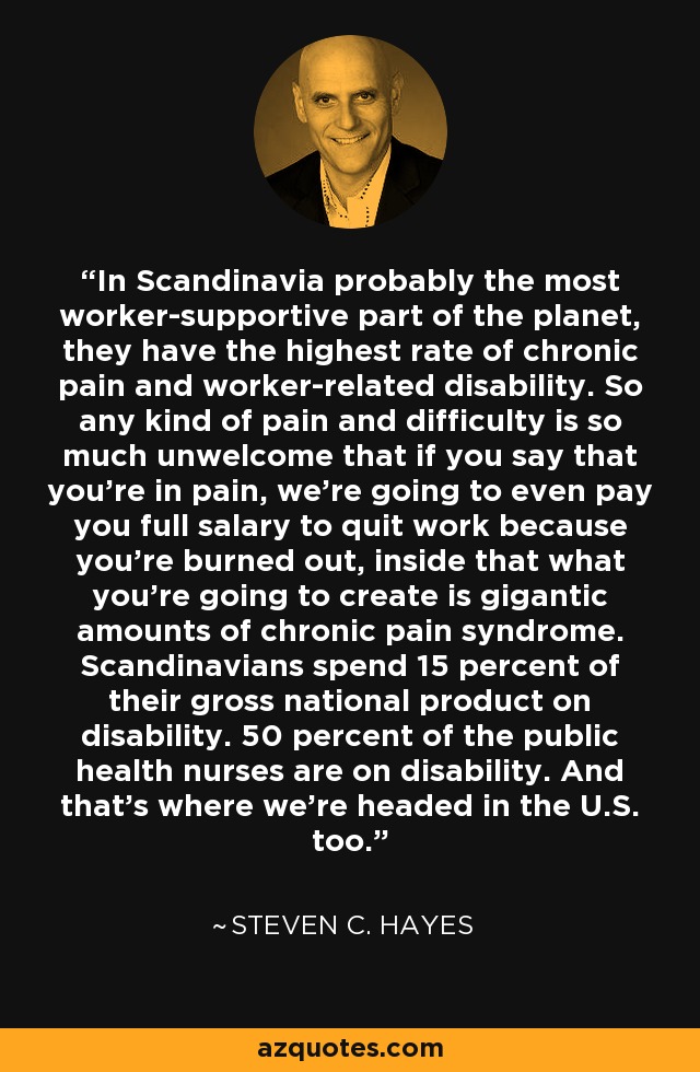In Scandinavia probably the most worker-supportive part of the planet, they have the highest rate of chronic pain and worker-related disability. So any kind of pain and difficulty is so much unwelcome that if you say that you're in pain, we're going to even pay you full salary to quit work because you're burned out, inside that what you're going to create is gigantic amounts of chronic pain syndrome. Scandinavians spend 15 percent of their gross national product on disability. 50 percent of the public health nurses are on disability. And that's where we're headed in the U.S. too. - Steven C. Hayes